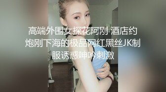 高端外围女探花阿刚 酒店约炮刚下海的极品网红黑丝JK制服诱惑呻吟刺激