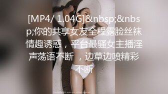 [MP4/ 1.04G]&nbsp;&nbsp;你的共享女友全程露脸丝袜情趣诱惑，平台最骚女主播淫声荡语不断 ，边草边喷精彩不断