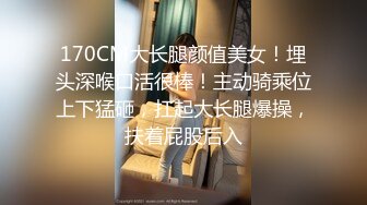 170CM大长腿颜值美女！埋头深喉口活很棒！主动骑乘位上下猛砸，扛起大长腿爆操，扶着屁股后入