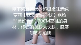 刚下海就被操的超级嫩妹清纯萝莉【18岁清纯学妹】露脸 非常好看！170CM高挑的身材，修长的美腿大长腿，磨磨唧唧很腼腆