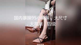 国内暴操95小嫩妹，大尺寸，大高潮，后续