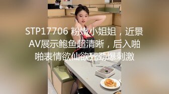 STP17706 粉嫩小姐姐，近景AV展示鲍鱼超清晰，后入啪啪表情欲仙欲死劲爆刺激