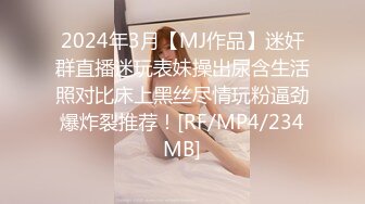 2024年3月【MJ作品】迷奸群直播迷玩表妹操出尿含生活照对比床上黑丝尽情玩粉逼劲爆炸裂推荐！[RF/MP4/234MB]