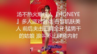 汤不热火爆红人『HONEYE』多人派对游戏 白皙肌肤美人 前后夹击三洞全开 猛男干的姑娘 浪叫不止肆意内射