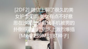 [2DF2] 微信上聊了很久的美女护士见面,美女有点不好意思在沙发上坐着玩手机被男的扑倒抠逼后拉到床上激烈爆插[MP4/139MB][BT种子]