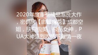 2020年度重磅精品泡良大作，密码房【白嫖探花】成都空姐，肤白貌美，极品女神，PUA大神强烈攻势下激情一夜