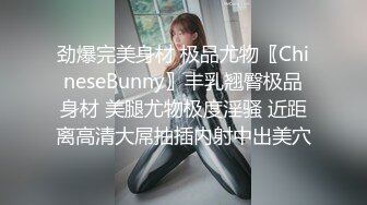 劲爆完美身材 极品尤物〖ChineseBunny〗丰乳翘臀极品身材 美腿尤物极度淫骚 近距离高清大屌抽插内射中出美穴