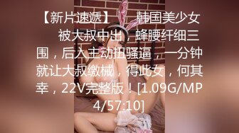 【新片速遞】 ❤️韩国美少女❤️被大叔中出，蜂腰纤细三围，后入主动扭骚逼，一分钟就让大叔缴械，得此女，何其幸，22V完整版！[1.09G/MP4/57:10]