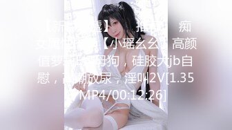 【新片速遞】 ❣️推荐❣️痴女属性拉满【小瑶幺幺】高颜值萝莉E奶母狗，硅胶大jb自慰，高潮放尿，淫叫2V[1.35G/MP4/00:12:26]