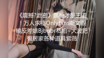 《震撼?泄密》露脸才是王道！万人求档Onlyfans斯文眼镜反差婊Bjbubr私拍~大波肥臀居家各种道具紫薇