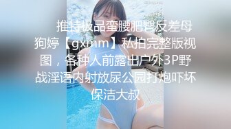 ❤️推特极品蛮腰肥臀反差母狗婷【gxmm】私拍完整版视图，各种人前露出户外3P野战淫语内射放尿公园打炮吓坏保洁大叔