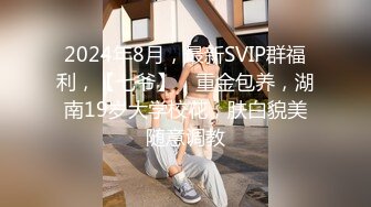 2024年8月，最新SVIP群福利，【七爷】，重金包养，湖南19岁大学校花，肤白貌美随意调教