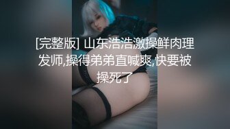 [完整版] 山东浩浩激操鲜肉理发师,操得弟弟直喊爽,快要被操死了