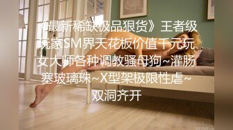 《最新稀缺极品狠货》王者级玩家SM界天花板价值千元玩女大师各种调教骚母狗~灌肠塞玻璃珠~X型架极限性虐~双洞齐开