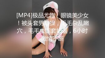 [MP4]极品尤物！眼镜美少女！被头套男爆操，毛毛杂乱嫩穴，毛毛虫指套扣逼，6小时激情不断