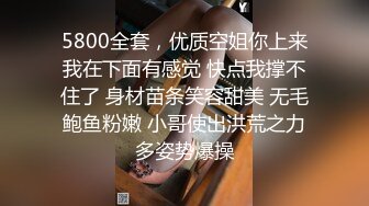 5800全套，优质空姐你上来我在下面有感觉 快点我撑不住了 身材苗条笑容甜美 无毛鲍鱼粉嫩 小哥使出洪荒之力多姿势爆操