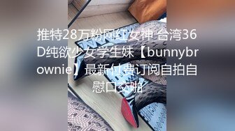 推特28万粉网红女神 台湾36D纯欲少女学生妹【bunnybrownie】最新付费订阅自拍自慰口交啪