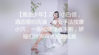 【推油少年】28岁小白领，酒店偷拍洗澡，专业手法按摩小穴，一条细缝淫液不断，娇喘低吟声声诱惑到高潮