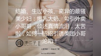 结婚、生过小孩、离异的最骚美少妇：爆乳大奶、勾引外卖小哥哥，倾述真情流泪，太苦啦，如何一招招引诱美团小哥沦陷！