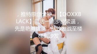 ，推特原创大神，【OOXXBLACK】口活一流步步紧逼，先是艳舞挑逗，从沙发战至楼梯到沙发