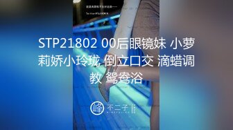 STP21802 00后眼镜妹 小萝莉娇小玲珑 倒立口交 滴蜡调教 鸳鸯浴