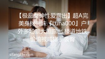 【极品女神性爱露出】超A完美身材嫩妹『Luna000』户外多场景大胆露出 楼道地铁偷偷被咸猪手袭臀