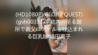 (HD1080P)(GLORY QUEST)(gvh00333)家庭内の至る場所で義父にアナルを仕込まれる巨乳嫁 織田真子