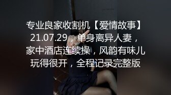 专业良家收割机【爱情故事】21.07.29，单身离异人妻，家中酒店连续操，风韵有味儿玩得很开，全程记录完整版