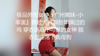 极品外围女神『广州嫩妹-小笨蛋』嫖妓大神那些年操过的鸡 穿衣是高不可攀的女神 脱衣是淫荡下贱母狗