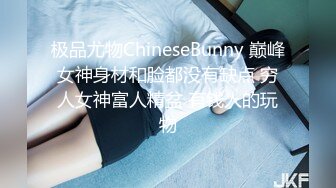 极品尤物ChineseBunny 巅峰女神身材和脸都没有缺点 穷人女神富人精盆 有钱人的玩物