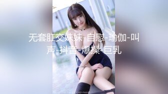 无套肛交妹妹-自慰-瑜伽-叫声-抖音-爆操-巨乳