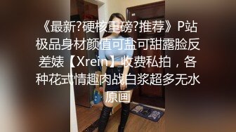 《最新?硬核重磅?推荐》P站极品身材颜值可盐可甜露脸反差婊【Xrein】收费私拍，各种花式情趣肉战白浆超多无水原画