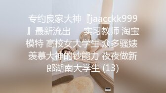 专约良家大神『jaacckk999』最新流出❤️实习教师 淘宝模特 高校女大学生 众多骚婊 羡慕大神的钞能力 夜夜做新郎湖南大学生 (13)