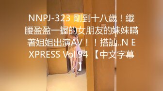 NNPJ-323 剛到十八歲！纖腰盈盈一握的女朋友的妹妹瞞著姐姐出演AV！！搭訕..N EXPRESS Vol.94 【中文字幕】