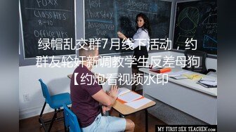 绿帽乱交群7月线下活动，约群友轮奸新调教学生反差母狗【约炮看视频水印