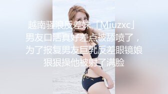 越南骚浪反差妹「Miuzxc」男友口活真好差点被舔喷了，为了报复男友巨乳反差眼镜娘狠狠操他被射了满脸