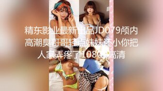 精东影业最新出品JD079颅内高潮臭哥哥轻点妹妹还小你把人家弄疼了1080P高清