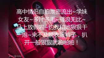 高中情侣自拍泄密流出~学妹女友~多汁多毛~骚浪无比~马上放假啦~约我和她狠狠干一炮~来不及脱衣服裤子，扒开一般狠狠就啪啪啪！