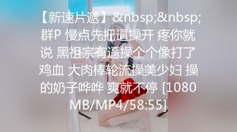 【新速片遞】&nbsp;&nbsp;群P 慢点先把逼操开 疼你就说 黑祖宗有逼操个个像打了鸡血 大肉棒轮流操美少妇 操的奶子哗哗 爽就不停 [1080MB/MP4/58:55]