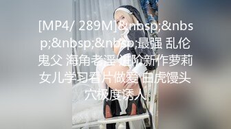 [MP4/ 289M]&nbsp;&nbsp;&nbsp;&nbsp;最强 乱伦鬼父 海角老淫 进阶新作萝莉女儿学习看片做爱 白虎馒头穴极度诱人