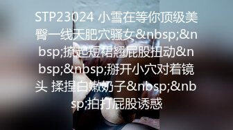 STP23024 小雪在等你顶级美臀一线天肥穴骚女&nbsp;&nbsp;撩起短裙翘屁股扭动&nbsp;&nbsp;掰开小穴对着镜头 揉捏白嫩奶子&nbsp;&nbsp;拍打屁股诱惑