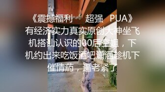 《震撼福利❤️超强✿PUA》有经济实力真实原创大神坐飞机搭讪认识的00后空姐，下机约出来吃饭酒吧潇洒趁机下催情葯，逼老紧了