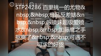 STP24286 百里挑一的尤物&nbsp;&nbsp;极品反差婊&nbsp;&nbsp;眼镜妹超级爱喷水&nbsp;&nbsp;加藤鹰之手抠爽了&nbsp;&nbsp;可遇不可求的好货