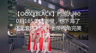 【OOXXBLACK】约炮大神00后165美腿嫩模，也下海了还无套内射了，上帝视角完美欣赏！