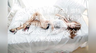 《极品反差✿骚妻泄密》推特S级身材美艳翘臀女神【小可爱】不雅私拍完结~旅游露出性爱野战公共场所啪啪各个地方都是战场