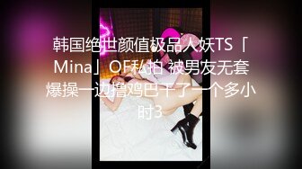 韩国绝世颜值极品人妖TS「Mina」OF私拍 被男友无套爆操一边撸鸡巴干了一个多小时3