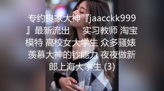 专约良家大神『jaacckk999』最新流出❤️实习教师 淘宝模特 高校女大学生 众多骚婊 羡慕大神的钞能力 夜夜做新郎上海大学生 (3)