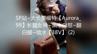 SP站~大长腿模特【Aurora_99】长腿女神~黑牛自慰~翻白眼~喷水【38V】 (2)